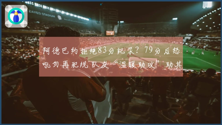 阿德巴约拒绝83分纪录？79分后怒吼勿再犯规 队友“温暖助攻”助其超越科比
