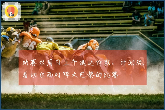 纳赛尔周日上午抵达伦敦，计划观看切尔西对阵大巴黎的比赛