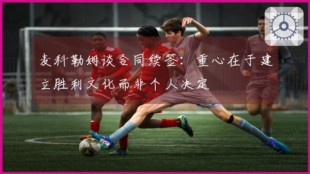 麦科勒姆谈合同续签：重心在于建立胜利文化而非个人决定