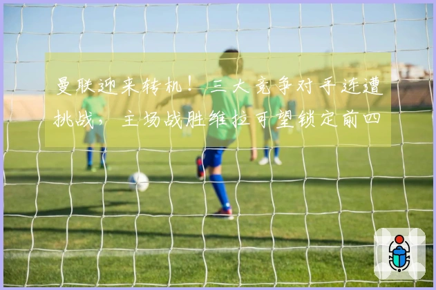 曼联迎来转机！三大竞争对手连遭挑战，主场战胜维拉可望锁定前四名