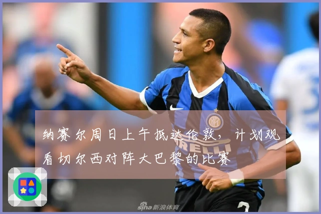 纳赛尔周日上午抵达伦敦，计划观看切尔西对阵大巴黎的比赛