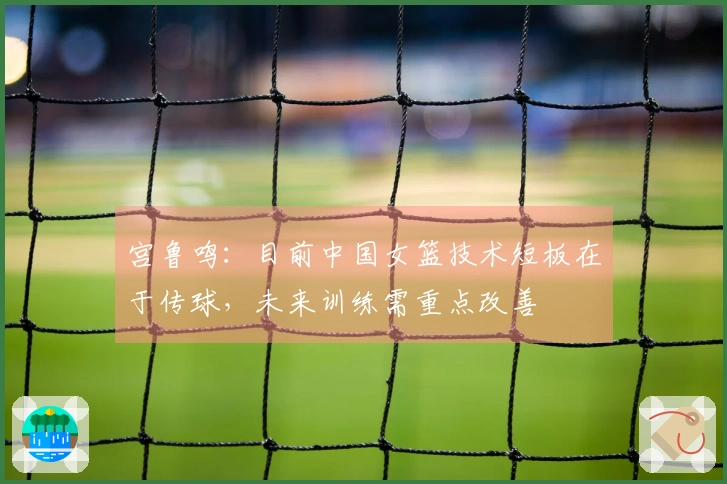 宫鲁鸣：目前中国女篮技术短板在于传球，未来训练需重点改善