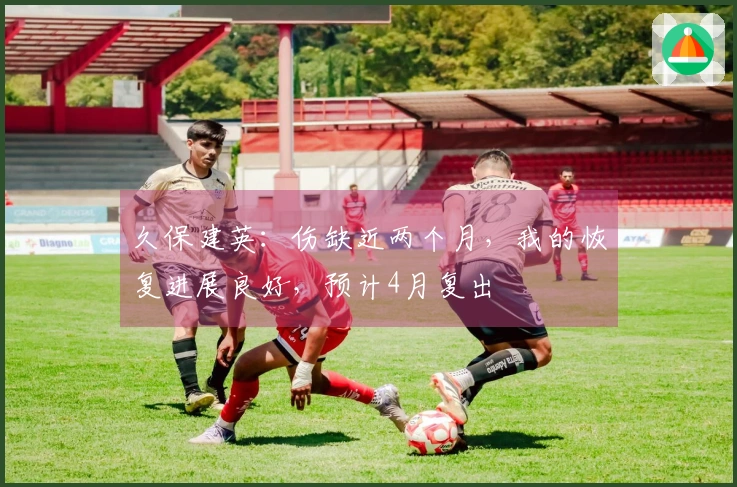 久保建英：伤缺近两个月，我的恢复进展良好，预计4月复出