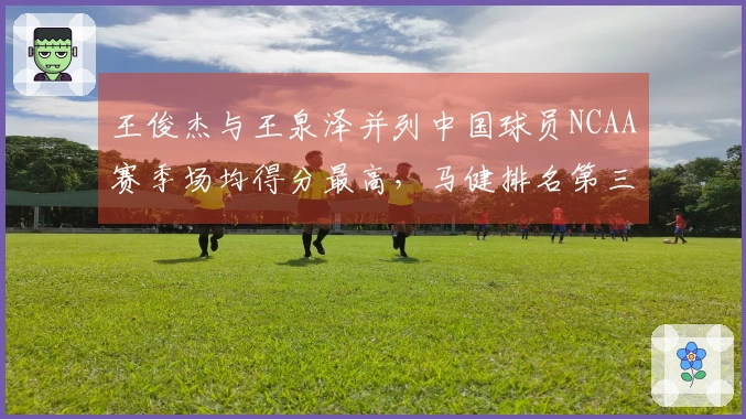 王俊杰与王泉泽并列中国球员NCAA赛季场均得分最高，马健排名第三