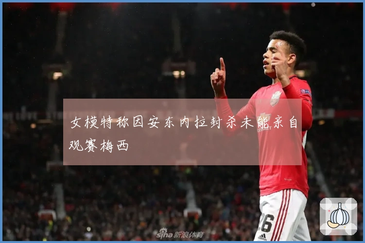 女模特称因安东内拉封杀未能亲自观赛梅西