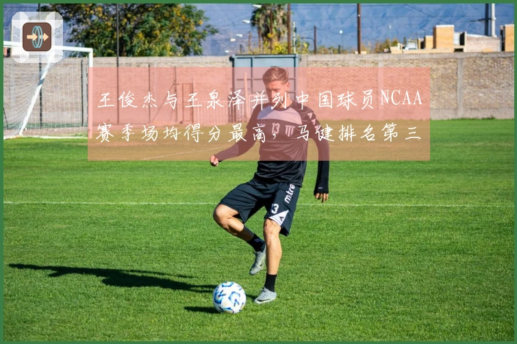 王俊杰与王泉泽并列中国球员NCAA赛季场均得分最高，马健排名第三